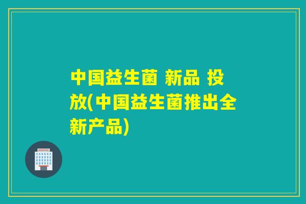 中国益生菌 新品 投放(中国益生菌推出全新产品)