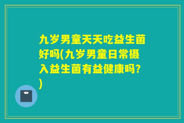 九岁男童天天吃益生菌好吗(九岁男童日常摄入益生菌有益健康吗？)