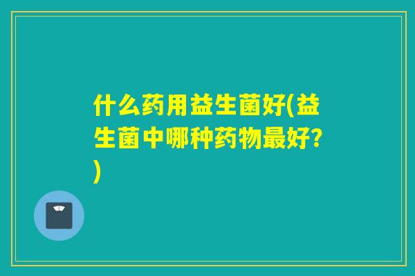 什么药用益生菌好(益生菌中哪种药物最好？)
