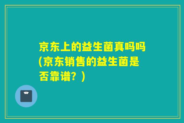 京东上的益生菌真吗吗(京东销售的益生菌是否靠谱？)