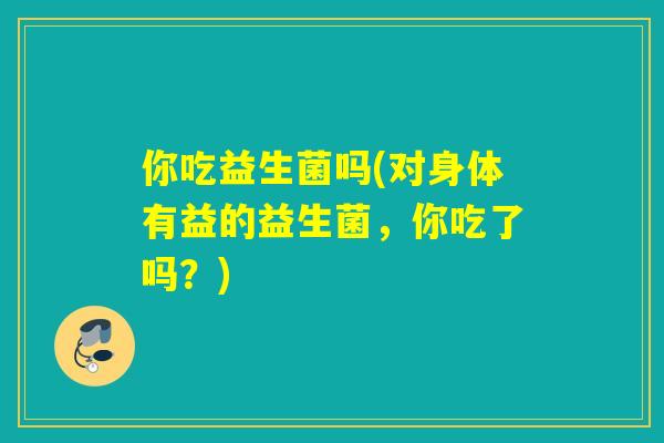你吃益生菌吗(对身体有益的益生菌，你吃了吗？)