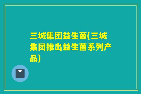 三城集团益生菌(三城集团推出益生菌系列产品)
