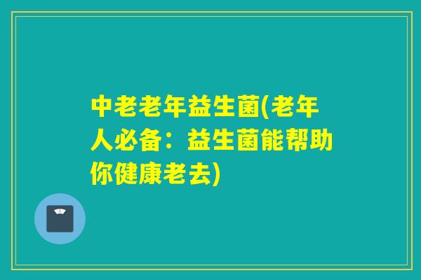 中老老年益生菌(老年人必备：益生菌能帮助你健康老去)