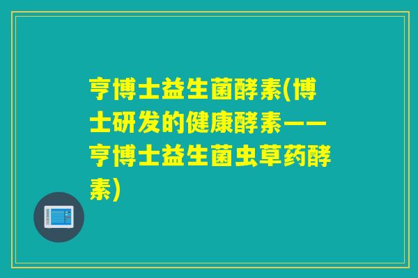亨博士益生菌酵素(博士研发的健康酵素——亨博士益生菌虫草药酵素)