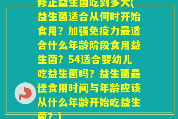 修正益生菌吃到多大(益生菌适合从何时开始食用？加强力适合什么年龄阶段食用益生菌？54适合婴幼儿吃益生菌吗？益生菌佳食用时间与年龄应该从什么年龄开始吃益生菌？)