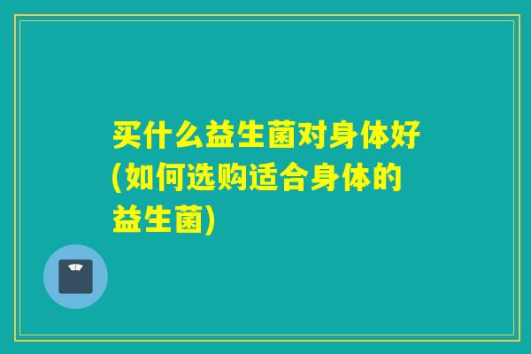 买什么益生菌对身体好(如何选购适合身体的益生菌)