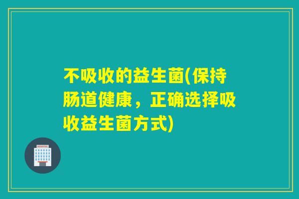 不吸收的益生菌(保持肠道健康，正确选择吸收益生菌方式)