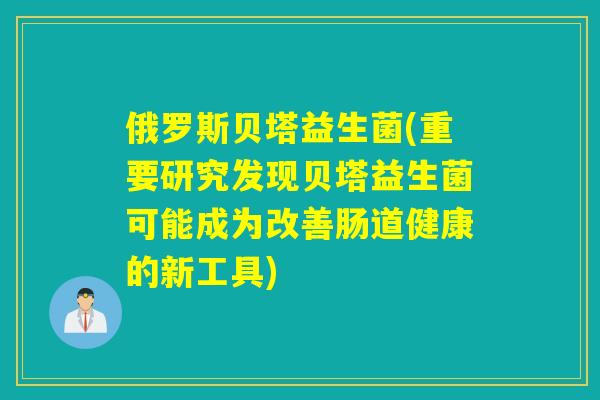 俄罗斯贝塔益生菌(重要研究发现贝塔益生菌可能成为改善肠道健康的新工具)