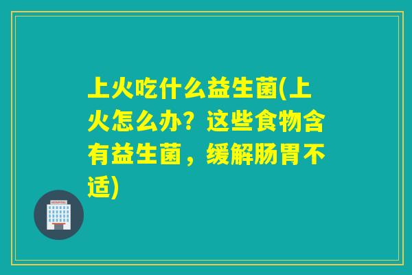 上火吃什么益生菌(上火怎么办？这些食物含有益生菌，缓解肠胃不适)