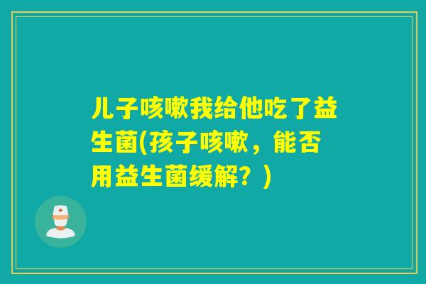 儿子我给他吃了益生菌(孩子，能否用益生菌缓解？)