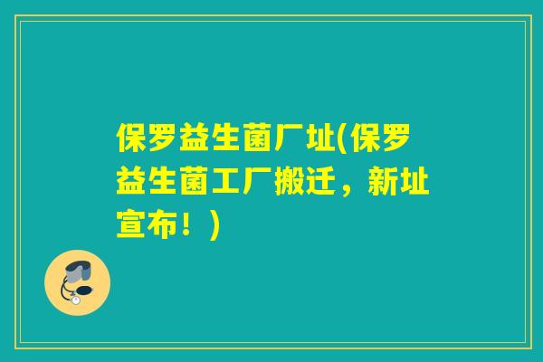 保罗益生菌厂址(保罗益生菌工厂搬迁，新址宣布！)