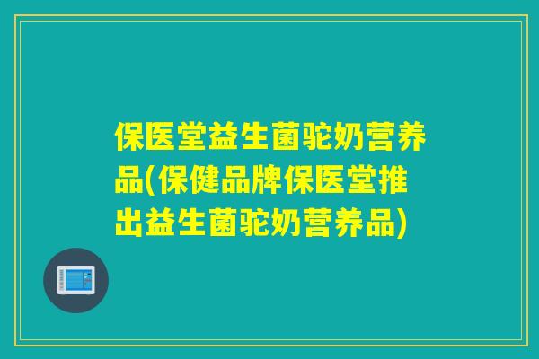 保医堂益生菌驼奶营养品(保健品牌保医堂推出益生菌驼奶营养品)