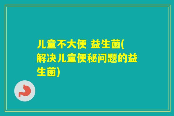 儿童不大便 益生菌(解决儿童问题的益生菌)