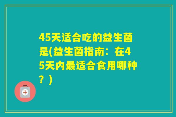 45天适合吃的益生菌是(益生菌指南：在45天内适合食用哪种？)