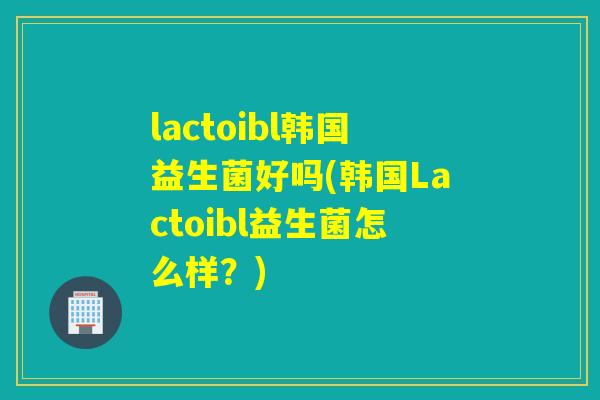 lactoibl韩国益生菌好吗(韩国Lactoibl益生菌怎么样？)