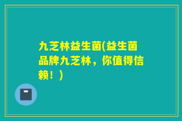 九芝林益生菌(益生菌品牌九芝林，你值得信赖！)