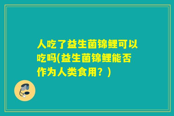 人吃了益生菌锦鲤可以吃吗(益生菌锦鲤能否作为人类食用？)