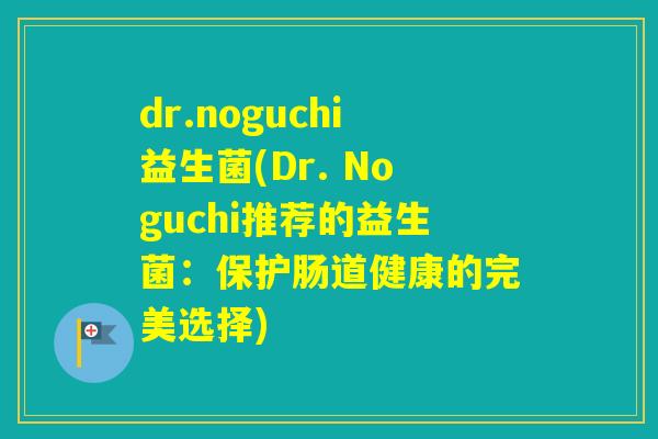 dr.noguchi益生菌(Dr. Noguchi推荐的益生菌：保护肠道健康的完美选择)