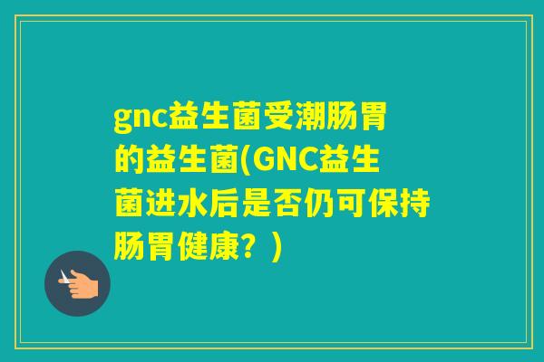 gnc益生菌受潮肠胃的益生菌(GNC益生菌进水后是否仍可保持肠胃健康？)