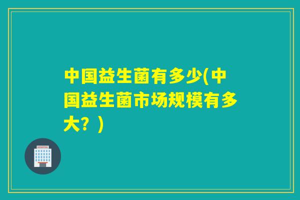 中国益生菌有多少(中国益生菌市场规模有多大？)