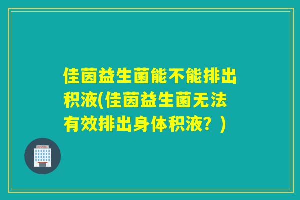 佳茵益生菌能不能排出积液(佳茵益生菌无法有效排出身体积液？)