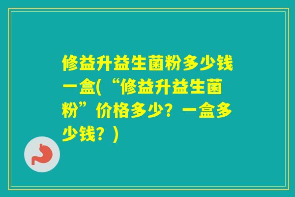 修益升益生菌粉多少钱一盒(“修益升益生菌粉”价格多少？一盒多少钱？)