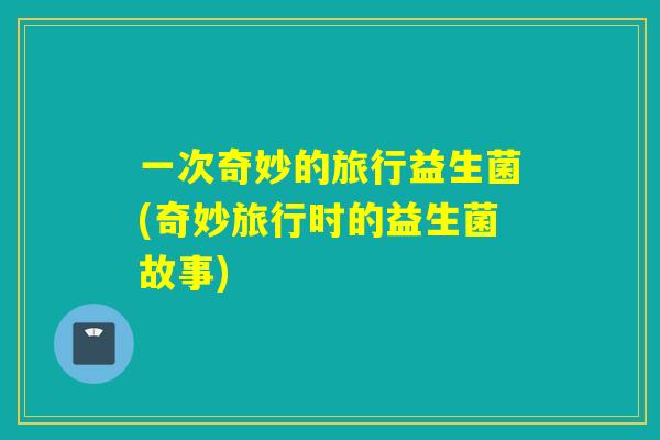 一次奇妙的旅行益生菌(奇妙旅行时的益生菌故事)