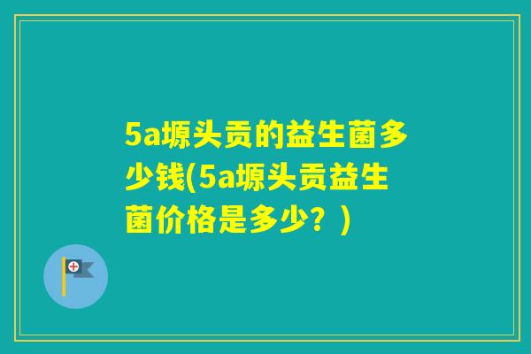 5a塬头贡的益生菌多少钱(5a塬头贡益生菌价格是多少?) 5a塬头贡的益生菌多少钱(5a塬头贡益生菌价格是多少?)