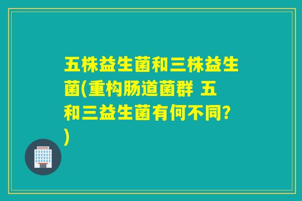 五株益生菌和三株益生菌(重构肠道菌群 五和三益生菌有何不同？)