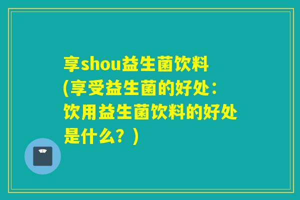 享shou益生菌饮料(享受益生菌的好处：饮用益生菌饮料的好处是什么？)