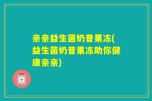 亲亲益生菌奶昔果冻(益生菌奶昔果冻助你健康亲亲)