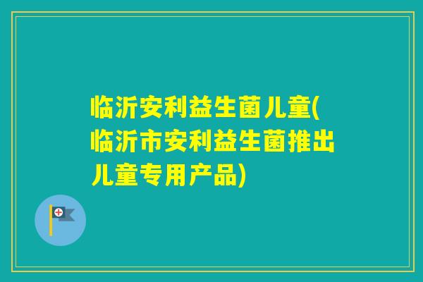临沂安利益生菌儿童(临沂市安利益生菌推出儿童专用产品) 临沂安利益生菌儿童(临沂市安利益生菌推出儿童专用产品)