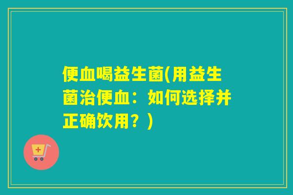 便喝益生菌(用益生菌便:如何选择并正确饮用?) 便喝益生菌(用益生菌便:如何选择并正确饮用?)