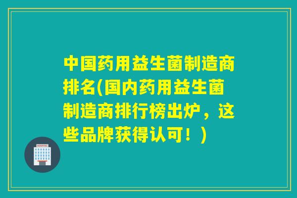 中国药用益生菌制造商排名(国内药用益生菌制造商排行榜出炉，这些品牌获得认可！)
