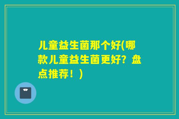 儿童益生菌那个好(哪款儿童益生菌更好?盘点推荐!) 儿童益生菌那个好(哪款儿童益生菌更好?盘点推荐!)