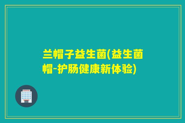 兰帽子益生菌(益生菌帽-护肠健康新体验)