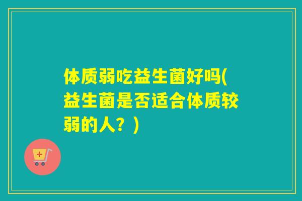体质弱吃益生菌好吗(益生菌是否适合体质较弱的人？)