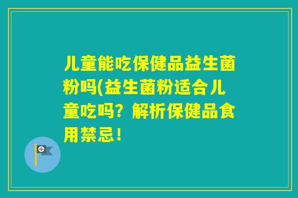儿童能吃保健品益生菌粉吗(益生菌粉适合儿童吃吗？解析保健品食用禁忌！