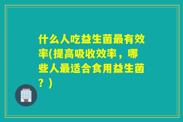 什么人吃益生菌有效率(提高吸收效率，哪些人适合食用益生菌？)