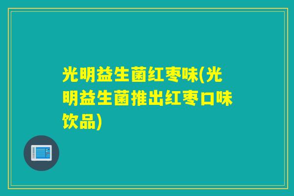 光明益生菌红枣味(光明益生菌推出红枣口味饮品) 光明益生菌红枣味(光明益生菌推出红枣口味饮品)