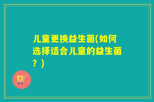 儿童更换益生菌(如何选择适合儿童的益生菌?) 儿童更换益生菌(如何选择适合儿童的益生菌?)