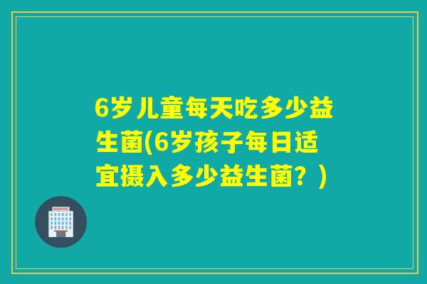 6岁儿童每天吃多少益生菌(6岁孩子每日适宜摄入多少益生菌？)