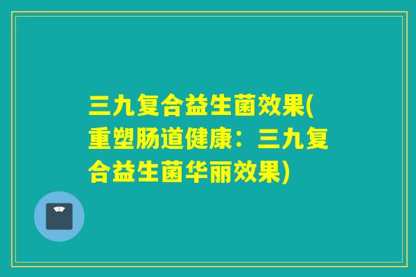 三九复合益生菌效果(重塑肠道健康:三九复合益生菌华丽效果) 三九复合益生菌效果(重塑肠道健康:三九复合益生菌华丽效果)