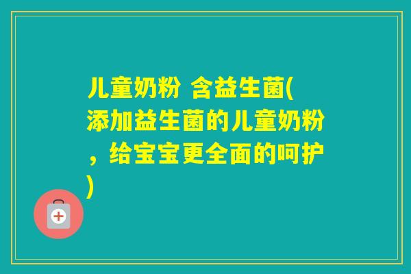 儿童奶粉 含益生菌(添加益生菌的儿童奶粉，给宝宝更全面的呵护)