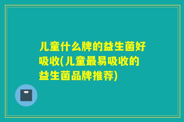 儿童什么牌的益生菌好吸收(儿童易吸收的益生菌品牌推荐) 儿童什么牌的益生菌好吸收(儿童易吸收的益生菌品牌推荐)