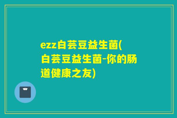 ezz白芸豆益生菌(白芸豆益生菌-你的肠道健康之友) ezz白芸豆益生菌(白芸豆益生菌-你的肠道健康之友)