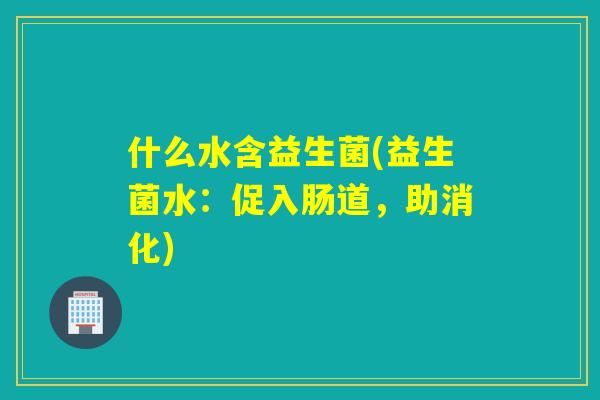 什么水含益生菌(益生菌水:促入肠道,助消化) 什么水含益生菌(益生菌水:促入肠道,助消化)