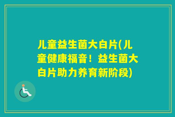 儿童益生菌大白片(儿童健康福音!益生菌大白片助力养育新阶段) 儿童益生菌大白片(儿童健康福音!益生菌大白片助力养育新阶段)
