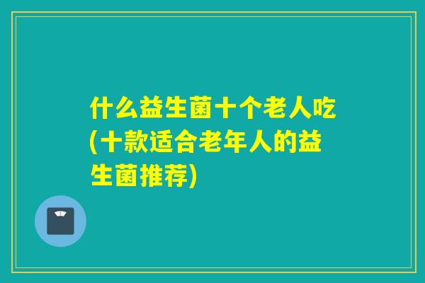 什么益生菌十个老人吃(十款适合老年人的益生菌推荐)