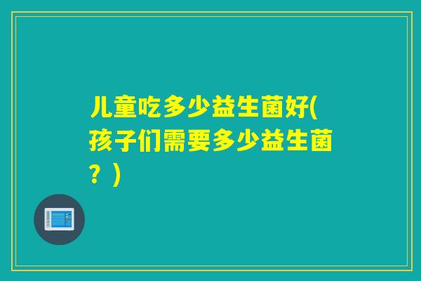 儿童吃多少益生菌好(孩子们需要多少益生菌?) 儿童吃多少益生菌好(孩子们需要多少益生菌?)